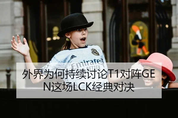 外界为何持续讨论T1对阵GEN这场LCK经典对决